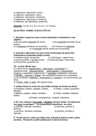 a) negríssimo, velocíssimo, ótimo.
b) nigérrimo, velocíssimo, ótimo.
c) nigérrimo, velocíssimo, boníssimo.
d) negríssimo, velocíssimo, boníssimo,
e) Nenhuma das alternativas anteriores,
Gabarito: 1-a,2-d, 3-a, 4-b, 5-q, 6-c, 7-d, 8-a,9-b.
QUESTÕES SOBRE SUBSTANTIVOS
1. Assinale a opção em que o termo destacado é substantivo e não
adjetivo:
a) Na escuridão miserável ela entrou; c) Na miserável escuridão ela se
perdeu;
b) A miserável perdeu-se na escuridão; d) A menina era miserável.
e) A miserável menina perdeu-se na escuridão;
2. Assinale a alternativa em que a série de formação do plural dos
substantivos compostos esteja correta:
a) abelhas-mestra /couves-flor; b) más-línguas / cajás-mirins
c) amores-perfeito / capitães-mores; d) sabiás-pirangas / boas-vidas;
e) obra-primas / guardas-civil.
3.É correto afirmar que:
a) o plural de de “segunda-feira”, “grão-duque”, e bel-prazer” é,
respectivamente, “segundas-feiras”, “grãos-duques” e “bel-prazeres”.
b)“vitima’ é substantivo sobrecomum e “omoplata é substantivo masculino.
c)”planalto”, “girassol” e “fidalgo” são vocábulos formados por composição.
d) nos vocábulos “nigérrimo”, “voracíssimo” e ¨”humílimo” há mais fonemas que
letras.
e) “ancião’, “vilão” e “anão” têm plurais triplos.
4. Indique todos os casos em que estão corretas as formas do plural:
a) Çidadões, cristãos, capelães, vulcões. b) Órfãos, cristões, guardiões,
bênçãos.
c) Melões, capitães, sótões, tabeliães. d) Vilões, cidadãos, bênçãos,
sótãos.
e) Projetis, coraçõezinhos, chapéus, pãozinhos.
5. Em “Ao começar a trovoada, o dentista mal teve tempo de estacionar
seu carro na garagem. “, os substantivos classificam- se como:
a) derivado, derivado e primitivo. b) derivado, primitivo e
primitivo.
c) primitivo, derivado e derivado. d) primitivo, primitivo e
derivado.
6. “O rato correu o mais que pôde, mas, quando já estava a salvo, gritou
pro leão...”Passando a parte gritada para o plural, teremos:
 