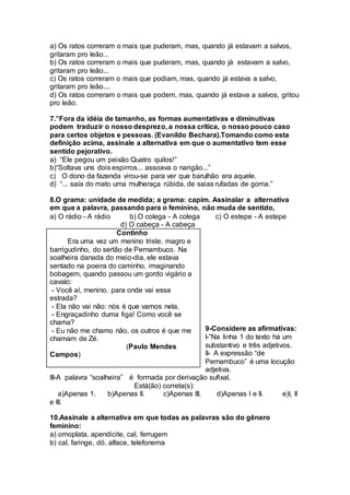 a) Os ratos correram o mais que puderam, mas, quando já estavam a salvos,
gritaram pro leão...
b) Os ratos correram o mais que puderam, mas, quando já estavam a salvo,
gritaram pro leão...
c) Os ratos correram o mais que podiam, mas, quando já estava a salvo,
gritaram pro leão....
d) Os ratos correram o mais que podem, mas, quando já estava a salvos, gritou
pro leão.
7.”Fora da idéia de tamanho, as formas aumentativas e diminutivas
podem traduzir o nosso desprezo, a nossa crítica, o nosso pouco caso
para certos objetos e pessoas. (Evanildo Bechara).Tomando como esta
definição acima, assinale a alternativa em que o aumentativo tem esse
sentido pejorativo.
a) “Ele pegou um peixão Quatro quilos!”
b)“Soltava uns dois espirros... assoava o narigâo...”
c) O dono da fazenda virou-se para ver que barulhão era aquele.
d) “... saía do mato uma mulheraça rúbida, de saias rufadas de goma.”
8.O grama: unidade de medida; a grama: capim. Assinalar a alternativa
em que a palavra, passando para o feminino, não muda de sentido,
a) O rádio - A rádio b) O colega - A colega c) O estepe - A estepe
d) O cabeça - A cabeça
9-Considere as afirmativas:
I-”Na linha 1 do texto há um
substantivo e três adjetivos.
II- A expressão “de
Pernambuco” é uma locução
adjetiva.
III-A palavra “soalheira” é formada por derivação sufixal.
Está(ão) correta(s):
a)Apenas 1. b)Apenas II. c)Apenas III. d)Apenas I e II. e)I, II
e III.
10.Assinale a alternativa em que todas as palavras são do gênero
feminino:
a) omoplata, apendicite, cal, ferrugem
b) cal, faringe, dó, alface, telefonema
Continho
Era uma vez um menino triste, magro e
barrigudinho, do sertão de Pernambuco. Na
soalheira danada do meio-dia, ele estava
sentado na poeira do caminho, imaginando
bobagem, quando passou um gordo vigário a
cavalo:
- Você aí, menino, para onde vai essa
estrada?
- Ela não vai não: nós é que vamos nela.
- Engraçadinho duma figa! Como você se
chama?
- Eu não me chamo não, os outros é que me
chamam de Zé.
(Paulo Mendes
Campos)
 
