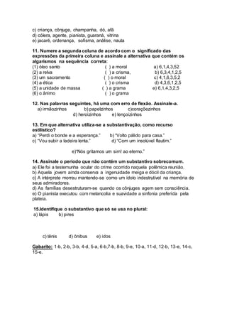 c) criança, cônjuge, champanha, dó, afã
d) cólera, agente, pianista, guaraná, vitrina
e) jacaré, ordenança, sofisma, análise, nauta
11. Numere a segunda coluna de acordo com o significado das
expressões da primeira coluna e assinale a alternativa que contém os
algarismos na sequência correta:
(1) óleo santo ( ) a moral a) 6,1,4,3,52
(2) a relva ( ) a crisma, b) 6,3,4,1,2,5
(3) um sacramento ( ) o moral c) 4,1,6,3,5,2
(4) a ética ( ) o crisma d) 4,3,6,1,2,5
(5) a unidade de massa ( ) a grama e) 6,1,4,3,2,5
(6) o ânimo ( ) o grama
12. Nas palavras seguintes, há uma com erro de flexão. Assinale-a.
a) irmãozinhos b) papelzinhos c)coraçõezinhos
d) heroizinhos e) lençoizinhos
13. Em que alternativa utiliza-se a substantivação, como recurso
estilístico?
a) “Perdi o bonde e a esperança.” b) “Volto pálido para casa.”
c) “Vou subir a ladeira lenta.” d) “Com um insolúvel flautim.”
e)“Nós gritamos um sim! ao eterno.”
14. Assinale o período que não contém um substantivo sobrecomum.
a) Ele foi a testemunha ocular do crime ocorrido naquela polêmica reunião.
b) Aquela jovem ainda conserva a ingenuidade meiga e dócil da criança.
c} A intérprete morreu mantendo-se como um ídolo indestrutível na memória de
seus admiradores.
d) As famílias desestruturam-se quando os cônjuges agem sem consciência.
e) O pianista executou com melancolia e suavidade a sinfonia preferida pela
plateia.
15.Identifique o substantivo que só se usa no plural:
a) lápis b) pires
c) tênis d) ônibus e) idos
Gabarito: 1-b, 2-b, 3-b, 4-d, 5-a, 6-b,7-b, 8-b, 9-e, 10-a, 11-d, 12-b, 13-e, 14-c,
15-e.
 