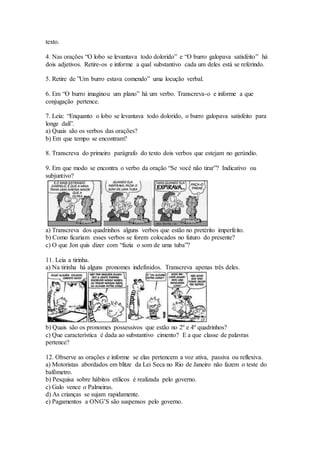 texto.
4. Nas orações “O lobo se levantava todo dolorido” e “O burro galopava satisfeito” há
dois adjetivos. Retire-os e informe a qual substantivo cada um deles está se referindo.
5. Retire de ”Um burro estava comendo” uma locução verbal.
6. Em “O burro imaginou um plano” há um verbo. Transcreva-o e informe a que
conjugação pertence.
7. Leia: “Enquanto o lobo se levantava todo dolorido, o burro galopava satisfeito para
longe dali”.
a) Quais são os verbos das orações?
b) Em que tempo se encontram?
8. Transcreva do primeiro parágrafo do texto dois verbos que estejam no gerúndio.
9. Em que modo se encontra o verbo da oração “Se você não tirar”? Indicativo ou
subjuntivo?
a) Transcreva dos quadrinhos alguns verbos que estão no pretérito imperfeito.
b) Como ficariam esses verbos se forem colocados no futuro do presente?
c) O que Jon quis dizer com “fazia o som de uma tuba”?
11. Leia a tirinha.
a) Na tirinha há alguns pronomes indefinidos. Transcreva apenas três deles.
b) Quais são os pronomes possessivos que estão no 2º e 4º quadrinhos?
c) Que característica é dada ao substantivo cimento? E a que classe de palavras
pertence?
12. Observe as orações e informe se elas pertencem a voz ativa, passiva ou reflexiva.
a) Motoristas abordados em blitze da Lei Seca no Rio de Janeiro não fazem o teste do
bafômetro.
b) Pesquisa sobre hábitos etílicos é realizada pelo governo.
c) Galo vence o Palmeiras.
d) As crianças se sujam rapidamente.
e) Pagamentos a ONG’S são suspensos pelo governo.
 