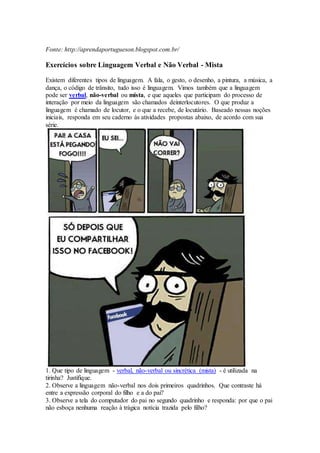 Fonte: http://aprendaportugueson.blogspot.com.br/
Exercícios sobre Linguagem Verbal e Não Verbal - Mista
Existem diferentes tipos de linguagem. A fala, o gesto, o desenho, a pintura, a música, a
dança, o código de trânsito, tudo isso é linguagem. Vimos também que a linguagem
pode ser verbal, não-verbal ou mista, e que aqueles que participam do processo de
interação por meio da linguagem são chamados deinterlocutores. O que produz a
linguagem é chamado de locutor, e o que a recebe, de locutário. Baseado nessas noções
iniciais, responda em seu caderno às atividades propostas abaixo, de acordo com sua
série.
1. Que tipo de linguagem - verbal, não-verbal ou sincrética (mista) - é utilizada na
tirinha? Justifique.
2. Observe a linguagem não-verbal nos dois primeiros quadrinhos. Que contraste há
entre a expressão corporal do filho e a do pai?
3. Observe a tela do computador do pai no segundo quadrinho e responda: por que o pai
não esboça nenhuma reação à trágica notícia trazida pelo filho?
 