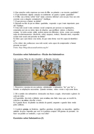 4. Que emoções estão expressas no rosto do filho no primeiro e no terceiro quadrinho?
5. O pai demonstra alguma emoção ou sentimento no quarto e quinto quadrinho?
6. O filho usa a forma verbal "está" numa conversa informal com seu pai. Esse uso está
coerente com a situação comunicativa? Justifique.
7. O que provoca o humor na tirinha?
8. Baseado na fala do pai no último quadrinho, responda: o que é mais importante para
ele? Explique.
9. Uma rede social é uma estrutura social composta por pessoas ou organizações,
conectadas por um ou vários tipos de relações, que partilham valores e objetivos
comuns. As redes sociais online podem operar em diferentes níveis, como, por exemplo,
redes de relacionamentos (facebook, orkut, myspace, twitter). Baseado nisso, responda:
a) Que rede social está presente na tirinha?
b) Antes que o pai citasse esse nome, de que outra forma você foi capaz de identificá-
la?
c) Se o leitor não conhecesse essa rede social, seria capaz de compreender o humor
presente no texto?
Fonte: http://blog.educacaoadventista.org.br/
Exercícios sobre Substantivos - Flexão dos Substantivos
Leia o poema "Meu tio não é bandido", de Ricardo Azevedo:
1. Reescreva o poema em seu caderno, substituindo o substantivo "tio" por "tia" e
fazendo as adaptações necessárias. Quando terminar, releia o texto e veja como ficou.
2. Dê o sentido dos substantivos destacados nas frases a seguir, observando o gênero de
cada um deles.
a) O garotinho deu todo o dinheiro para o caixa, uma linda moça que, ao recebê-lo,
colocou-o na caixa e deu-lhe o troco.
b) A guarda ficava de plantão na entrada do quartel, enquanto o guarda fazia ronda
pelos edifícios.
3. A palavra grama, no feminino, significa gramínea de jardim; no masculino, significa
unidade de peso. Suponha que você vá à padaria comprar 300 gramas de presunto. Ao
fazer seu pedido ao vendedor, o que você diria?
Exercícios sobre Substantivos (3)
 