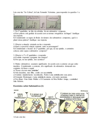 Leia esta tira "As Cobras", de Luis Fernando Veríssimo, para responder às questões 1 a
3:
1. No 2º quadrinho, na fala da cobrinha, há um substantivo composto.
a) Essa palavra está grafada de acordo com as normas ortográficas da língua? Justifique
sua resposta.
b) Considerando as regras de flexão de número dos substantivos compostos, qual é o
plural dessa palavra? Justifique sua resposta.
2. Observe a situação retratada na tira e responda:
a) Qual é a provável relação existente entre as personagens?
b) Considerando o locutor do 2º quadrinho, por que, na sua opinião, o cartunista
colocou entre aspas o substantivo composto?
3. Observe o 3º e 4º quadrinhos e responda:
a) O adulto responde à pergunta das crianças?
b) Por que, na sua opinião, isso acontece?
4. Muitos substantivos assumem significados de acordo com o contexto em que estão
inseridos. Considerando o contexto, dê o significado do substantivo destacado nos
conjuntos de frases a seguir.
a) "Nosso céu tem mais estrelas"
b) Não desanime, meu filho, confie em sua estrela.
c) Cientista mundialmente reconhecido, Pedro é uma estrela entre seus pares.
d) Fernanda Montenegro é uma estrela do cinema e do teatro nacionais.
e) Nos filmes Uma Linda Mulher e O Casamento de Meu Melhor Amigo, a estrela é
Julia Roberts.
Exercícios sobre Substantivos (1)
1) Leia esta tira:
 
