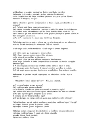 a) Classifique os seguintes substantivos da tira: temeridade, intrepidez.
b) Consulte o dicionário e responda: As duas palavras são sinônimas?
c) No exemplo dado por Hagar, no último quadrinho, você acha que ele foi mais
temerário ou intrépido? Por quê?
2) Que substantivos próprios complementam as frases a seguir, considerando-se o
contexto?
a) O *adverte: evite fumar na presença de crianças.
b) O escritor português renascentista * escreveu o conhecido poema épico Os lusíadas.
c) Os únicos países sul-americanos que não fazem fronteira com o Brasil são * e *.
d) * é o Estado que mais produz ferro no Brasil, graças à presença de grandes jazidas de
ferro e manganês em seu solo.
e) No rio * , encontra-se *, a maior usina hidrelétrica do mundo.
3) Substitua nas frases a seguir a palavra que e o verbo destacado por um substantivo
abstrato, fazendo as adaptações necessárias. Veja um exemplo:
O juiz exigiu que a partida terminasse. / O juiz exigiu o término da partida.
a) O piloto espera que os passageiros compreendam.
b) Os alunos esperam ansiosos que as férias cheguem.
c) Ela só queria que os filhos se divertissem.
d) O general exigia que seus soldados retornassem imediatamente.
e) Ele exigiu que todos os atletas comparecessem à cerimônia de abertura dos jogos
intermunicipais.
f) A locadora pede aos sócios que devolvam as fitas de vídeo até as 18 horas.
g) A loja exigiu que a distribuidora de material esportivo rescindisse o contrato.
h) O juiz exigiu que os sem-terra devolvessem a seu legítimo dono as terras invadidas.
4) Responda às questões a seguir, empregando um substantivo coletivo. Veja o
exemplo:
— O fazendeiro leiloou apenas um boi? / —Não, toda a manada.
a) A empresa liquidou apenas um carro?
b) A polícia prendeu apenas um ladrão?
c) Os cientistas pesquisaram apenas estes animais e plantas da região?
d) A bibliotecária pediu que fizessem apenas o levantamento dos livros de referência?
e) Na feira, exporão apenas este jornal e esta revista?
f) Somente um ator ficará hospedado aqui?
g) O que é exigido no exame: conhecer apenas duas ou três leis sobre o trânsito?
5) Qual das frases a seguir está de acordo com a variedade padrão da língua? Por quê?
a) Comprei duzentas gramas de presunto cozido.
b) Comprei duzentos gramas de presunto cozido.
6) Indique os itens em que um dos substantivos se pluralizou em desacordo com a
variedade padrão da língua. A seguir, dê a forma adequada.
a) males, fósseis, barris, projéteis
b) caracteres, dólares, éteres
 