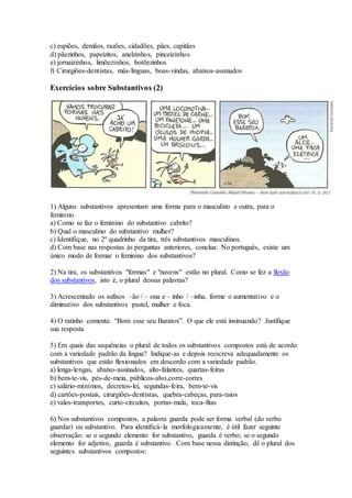 c) espiões, demãos, razões, cidadões, pães, capitães
d) pãezinhos, papeizitos, anelzinhos, pinceizinhos
e) jornaizinhos, limõezinhos, botõezinhos
f) Cirurgiões-dentistas, más-línguas, boas-vindas, abaixos-assinados
Exercícios sobre Substantivos (2)
1) Alguns substantivos apresentam uma forma para o masculino e outra, para o
feminino.
a) Como se faz o feminino do substantivo cabrito?
b) Qual o masculino do substantivo mulher?
c) Identifique, no 2º quadrinho da tira, três substantivos masculinos.
d) Com base nas respostas às perguntas anteriores, conclua: No português, existe um
único modo de formar o feminino dos substantivos?
2) Na tira, os substantivos "formas" e "nuvens" estão no plural. Como se fez a flexão
dos substantivos, isto é, o plural dessas palavras?
3) Acrescentado os sufixos –ão / – ona e – inho / –inha, forme o aumentativo e o
diminutivo dos substantivos pastel, mulher e foca.
4) O ratinho comenta: “Bom esse seu Baratox”. O que ele está insinuando? Justifique
sua resposta
5) Em quais das sequências o plural de todos os substantivos compostos está de acordo
com a variedade padrão da língua? Indique-as e depois reescreva adequadamente os
substantivos que estão flexionados em descordo com a variedade padrão.
a) lenga-lengas, abaixo-assinados, alto-falantes, quartas-feiras
b) bem-te-vis, pés-de-meia, públicos-alvo,corre-corres
c) salário-mínimos, decretos-lei, segundas-feira, bem-te-vis
d) cartões-postais, cirurgiões-dentistas, quebra-cabeças, para-raios
e) vales-transportes, curto-circuitos, portas-mala, toca-fitas
6) Nos substantivos compostos, a palavra guarda pode ser forma verbal (do verbo
guardar) ou substantivo. Para identificá-la morfologicamente, é útil fazer seguinte
observação: se o segundo elemento for substantivo, guarda é verbo; se o segundo
elemento for adjetivo, guarda é substantivo. Com base nessa distinção, dê o plural dos
seguintes substantivos compostos:
 