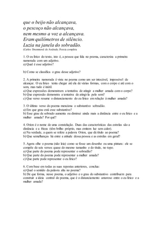 que o beijo não alcançava,
o pescoço não alcançava,
nem mesmo a voz a alcançava.
Eram quilômetros de silêncio.
Luzia na janela do sobradão.
(Carlos Drummond de Andrade. Poesia completa
1. O eu lírico do texto, isto é, a pessoa que fala no poema, caracteriza a primeira
namorada com um adjetivo.
a) Qual é esse adjetivo?
b) Como se classifica o grau desse adjetivo?
2. A primeira namorada é vista no poema como um ser intocável, impossível de
alcançar. O eu lírico tenta chegar até ela de várias formas, com o corpo e até com o
som, mas tudo é inútil.
a) Que expressões demonstram a tentativa de atingir a mulher amada com o corpo?
b) Que expressão demonstra a tentativa de atingi-la pelo som?
c) Que verso resume o distanciamento do eu lírico em relação à mulher amada?
3. O último verso do poema menciona o substantivo sobradão.
a) Em que grau está esse substantivo?
b) Esse grau de sobrado aumenta ou diminui ainda mais a distância entre o eu lírico e a
mulher amada? Por quê?
4. Orion é o nome de uma constelação. Duas das características das estrelas são a
distância e a frieza (têm brilho próprio, mas emitem luz sem calor).
a) Na verdade, a quem se refere a palavra Orion, que dá título ao poema?
b) Que semelhanças há entre a atitude dessa pessoa e as estrelas em geral?
5. Agora olhe o poema (não leia) como se fosse um desenho ou uma pintura: ele se
compõe de seis versos quase do mesmo tamanho e do título, no topo.
a) Que parte do poema pode representar o sobradão?
b) Que parte do poema pode representar a mulher amada?
c) Que parte pode representar o eu lírico?
6. Com base em todas as suas repostas anteriores, conclua:
a) Qual o sentido da palavra alta no poema?
b) De que forma, nesse poema, o adjetivo e o grau do substantivo contribuem para
construir a ideia central do poema, que é o distanciamento amoroso entre o eu lírico e a
mulher amada?
 