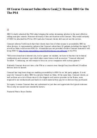 Of Course Comcast Subscribers Canâ€™t Stream HBO Go On
The PS4
HBO Go lastly attacked the PS4 today bringing the online streaming solution to the most effective
selling next-gen console. However obviously it does not function with Comcast. Why would certainly
it? HBO Go attacked the PS3 in 2014 and also Comcast clients still can not use the service.
Comcast informs TechCrunch that their clients have lots of other means to accessibility HBO on
other devices. A representative indicate that Comcast subscribers 18 gadgets including the Apple TV
as well as Roku could access HBO Go. A timetable was not provided of when Comcast assumes it will
bring HBO Go http://www.toprankblog.com/2013/05/choose-cro-software/ to the PS4.
"With every brand-new internet site, tool or gamer we validate, we have to function via technical
combination and customer care which takes some time as well as sources." Comcast informed
TechDirt. "Continuing, we will remain to focus on as we companion with various gamers."
Evidently Comcast does not view a the PS4 as a concern even though Sony has offered 20 million
devices since its launch.
Comcast has long been stingy on enabling accessibility to HBO Go on 3rd party gadgets. It took
years for Comcast to allow HBO Go and also Outset on Roku. At the same time, Comcast clients, as
well as there are a lot of them since it's the biggest cord service provider in the States, were
required to use workarounds and hacks to watch material they pay for on devices they purchased.
Yet again, it seems Comcast does not understand or just does not appreciate the typical customer.
This is why we cannot have wonderful factors.
Featured Photo: Bryce Durbin
 