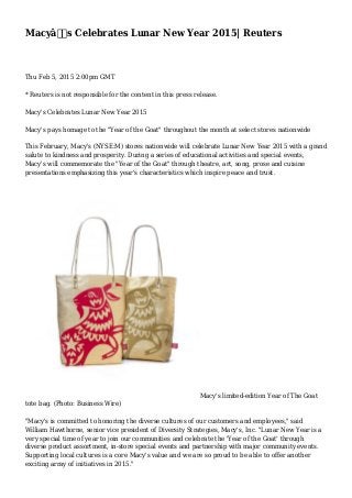 Macyâ€™s Celebrates Lunar New Year 2015| Reuters
Thu Feb 5, 2015 2:00pm GMT
* Reuters is not responsible for the content in this press release.
Macy's Celebrates Lunar New Year 2015
Macy's pays homage to the "Year of the Goat" throughout the month at select stores nationwide
This February, Macy's (NYSE:M) stores nationwide will celebrate Lunar New Year 2015 with a grand
salute to kindness and prosperity. During a series of educational activities and special events,
Macy's will commemorate the "Year of the Goat" through theatre, art, song, prose and cuisine
presentations emphasizing this year's characteristics which inspire peace and trust.
Macy's limited-edition Year of The Goat
tote bag. (Photo: Business Wire)
"Macy's is committed to honoring the diverse cultures of our customers and employees," said
William Hawthorne, senior vice president of Diversity Strategies, Macy's, Inc. "Lunar New Year is a
very special time of year to join our communities and celebrate the 'Year of the Goat' through
diverse product assortment, in-store special events and partnership with major community events.
Supporting local cultures is a core Macy's value and we are so proud to be able to offer another
exciting array of initiatives in 2015."
 