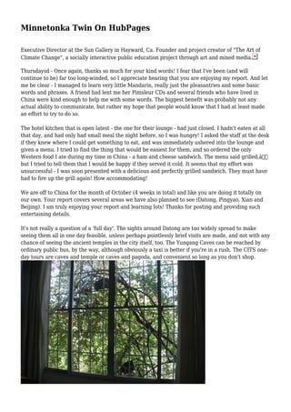 Minnetonka Twin On HubPages
Executive Director at the Sun Gallery in Hayward, Ca. Founder and project creator of "The Art of
Climate Change", a socially interactive public education project through art and mixed media.
Thursdaysd - Once again, thanks so much for your kind words! I fear that I've been (and will
continue to be) far too long-winded, so I appreciate hearing that you are enjoying my report. And let
me be clear - I managed to learn very little Mandarin, really just the pleasantries and some basic
words and phrases. A friend had lent me her Pimsleur CDs and several friends who have lived in
China were kind enough to help me with some words. The biggest benefit was probably not any
actual ability to communicate, but rather my hope that people would know that I had at least made
an effort to try to do so.
The hotel kitchen that is open latest - the one for their lounge - had just closed. I hadn't eaten at all
that day, and had only had small meal the night before, so I was hungry! I asked the staff at the desk
if they knew where I could get something to eat, and was immediately ushered into the lounge and
given a menu. I tried to find the thing that would be easiest for them, and so ordered the only
Western food I ate during my time in China - a ham and cheese sandwich. The menu said grilled,â€
but I tried to tell them that I would be happy if they served it cold. It seems that my effort was
unsuccessful - I was soon presented with a delicious and perfectly grilled sandwich. They must have
had to fire up the grill again! How accommodating!
We are off to China for the month of October (4 weeks in total) and like you are doing it totally on
our own. Your report covers several areas we have also planned to see (Datong, Pingyao, Xian and
Beijing). I am truly enjoying your report and learning lots! Thanks for posting and providing such
entertaining details.
It's not really a question of a 'full day'. The sights around Datong are too widely spread to make
seeing them all in one day feasible, unless perhaps pointlessly brief visits are made, and not with any
chance of seeing the ancient temples in the city itself, too. The Yungang Caves can be reached by
ordinary public bus, by the way, although obviously a taxi is better if you're in a rush. The CITS one-
day tours are caves and temple or caves and pagoda, and convenient so long as you don't shop.
 