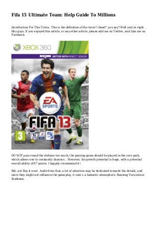 Fifa 15 Ultimate Team: Help Guide To Millions
Introduction For This Trivia:. This is the definition of the term "cheat" you say? Well you're right. .
Hey guys, If you enjoyed this article, or any other article, please add me on Twitter, and Like me on
Facebook.
DO NOT pass round the defense too much, the passing game should be played in the core park,
which allows one to constantly chances. . However, his growth potential is huge, with a potential
overall ability of 87 points. I happily recommend it!.
Bid, not Buy it now!. Aside from that, a lot of attention may be dedicated towards the details, and
since they might not influence the gameplay, it sure s a fantastic atmosphere. Banning Vuvuzela in
Stadiums.
 