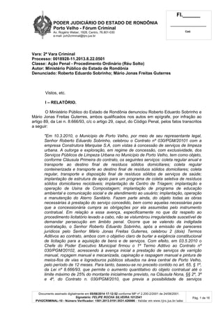PODER JUDICIÁRIO DO ESTADO DE RONDÔNIA
Porto Velho - Fórum Criminal
Av. Rogério Weber, 1928, Centro, 76.801-030
e-mail: pvh2criminal@tjro.jus.br
Fl.______
_________________________
Cad.
Documento assinado digitalmente em 05/08/2014 17:12:52 conforme MP nº 2.200-2/2001 de 24/08/2001.
Signatário: FELIPE ROCHA SILVEIRA:1012541
PVH2CRIMINAL-10 - Número Verificador: 1501.2013.0191.5531.426986 - Validar em www.tjro.jus.br/adoc
Pág. 1 de 16
Vara: 2ª Vara Criminal
Processo: 0018928-11.2013.8.22.0501
Classe: Ação Penal - Procedimento Ordinário (Réu Solto)
Autor: Ministério Público do Estado de Rondônia
Denunciado: Roberto Eduardo Sobrinho; Mário Jonas Freitas Guterres
Vistos, etc.
I – RELATÓRIO.
O Ministério Público do Estado de Rondônia denunciou Roberto Eduardo Sobrinho e
Mário Jonas Freitas Guterres, ambos qualificados nos autos em epígrafe, por infração ao
artigo 89, da Lei n. 8.666/93, c/c o artigo 29, caput, do Código Penal, pelos fatos transcritos
a seguir:
"Em 10.3.2010, o Municí pio de Porto Velho, por meio de seu representante legal,
Senhor Roberto Eduardo Sobrinho, celebrou o Contrato nº 030/PGM/20101 com a
empresa Construtora Marquise S.A, com vistas à concessã o de serviç os de limpeza
urbana. A outorga e exploraç ã o, em regime de concessã o, com exclusividade, dos
Serviç os Pú blicos de Limpeza Urbana no Municí pio de Porto Velho, tem como objeto,
conforme Clá usula Primeira do contrato, os seguintes serviç os: coleta regular anual e
transporte ao destino final de resí duos só lidos domiciliares; coleta regular
conteinerizada e transporte ao destino final de resí duos só lidos domiciliares; coleta
regular, transporte e disposiç ã o final de resí duos só lidos de serviç os de saú de;
implantaç ã o de estrutura de apoio para um programa de coleta seletiva de resí duos
só lidos domiciliares reciclá veis; implantaç ã o de Centro de Triagem; implantaç ã o e
operaç ã o de Usina de Compostagem; implantaç ã o de programa de educaç ã o
ambiental e comunicaç ã o social e de atendimento ao usuá rio; implantaç ã o, operaç ã o
e manutenç ã o do Aterro Sanitá rio. Fazem parte ainda, do objeto todas as obras
necessá rias à prestaç ã o do serviç o concedido, bem como aquelas necessá rias para
que a concessioná ria cumpra as obrigaç õ es por ela assumidas pelo instrumento
contratual. Em relaç ã o a essa avenç a, especificamente no que diz respeito ao
procedimento licitató rio levado a cabo, nã o se vislumbrou irregularidade suscetí vel de
demandar persecuç ã o em â mbito penal. Ocorre que se valendo da indigitada
contrataç ã o, o Senhor Roberto Eduardo Sobrinho, apó s a emissã o de pareceres
jurí dicos pelo Senhor Má rio Jonas Freitas Guterres, celebrou 2 (dois) Termos
Aditivos ao contrato, ambos com o objetivo claro de burlar a exigê ncia constitucional
de licitaç ã o para a aquisiç ã o de bens e de serviç os. Com efeito, em 03.5.2010 o
Chefe do Poder Executivo Municipal firmou o 1º Termo Aditivo ao Contrato nº
030/PGM/20102, acrescendo à avenç a inicial a prestaç ã o de serviç os de varriç ã o
manual, roç agem manual e mecanizada, capinaç ã o e raspagem manual e pintura de
meios-fios de vias e logradouros pú blicos situados na á rea central de Porto Velho,
pelo perí odo de 12 meses. Para tanto, baseou-se no preceito contido no art. 65, § 1º ,
da Lei nº 8.666/93, que permite o aumento quantitativo do objeto contratual até o
limite má ximo de 25% do montante inicialmente previsto, na Clá usula Nona, § § 2º , 3º
e 4º , do Contrato n. 030/PGM/2010, que previa a possibilidade de serviç os
 