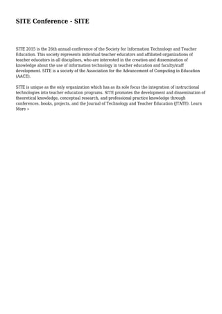 SITE Conference - SITE
SITE 2015 is the 26th annual conference of the Society for Information Technology and Teacher
Education. This society represents individual teacher educators and affiliated organizations of
teacher educators in all disciplines, who are interested in the creation and dissemination of
knowledge about the use of information technology in teacher education and faculty/staff
development. SITE is a society of the Association for the Advancement of Computing in Education
(AACE).
SITE is unique as the only organization which has as its sole focus the integration of instructional
technologies into teacher education programs. SITE promotes the development and dissemination of
theoretical knowledge, conceptual research, and professional practice knowledge through
conferences, books, projects, and the Journal of Technology and Teacher Education (JTATE). Learn
More »
 