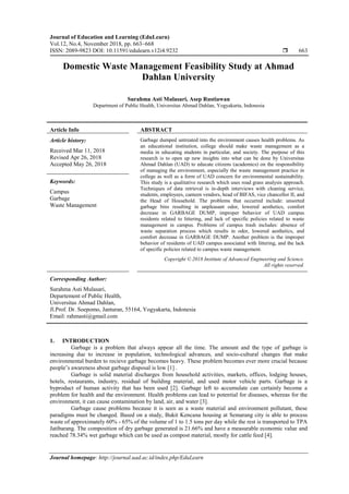 Journal of Education and Learning (EduLearn)
Vol.12, No.4, November 2018, pp. 663~668
ISSN: 2089-9823 DOI: 10.11591/edulearn.v12i4.9232  663
Journal homepage: http://journal.uad.ac.id/index.php/EduLearn
Domestic Waste Management Feasibility Study at Ahmad
Dahlan University
Surahma Asti Mulasari, Asep Rustiawan
Department of Public Health, Universitas Ahmad Dahlan, Yogyakarta, Indonesia
Article Info ABSTRACT
Article history:
Received Mar 11, 2018
Revised Apr 26, 2018
Accepted May 26, 2018
Garbage dumped untreated into the environment causes health problems. As
an educational institution, college should make waste management as a
media in educating students in particular, and society. The purpose of this
research is to open up new insights into what can be done by Universitas
Ahmad Dahlan (UAD) to educate citizens (academics) on the responsibility
of managing the environment, especially the waste management practice in
college as well as a form of UAD concern for environmental sustainability.
This study is a qualitative research which uses road grass analysis approach.
Techniques of data retrieval is in-depth interviews with cleaning service,
students, employees, canteen vendors, head of BIFAS, vice chancellor II, and
the Head of Household. The problems that occurred include: unsorted
garbage bins resulting in unpleasant odor, lowered aesthetics, comfort
decrease in GARBAGE DUMP, improper behavior of UAD campus
residents related to littering, and lack of specific policies related to waste
management in campus. Problems of campus trash includes: absence of
waste separation process which results in odor, lowered aesthetics, and
comfort decrease in GARBAGE DUMP. Another problem is the improper
behavior of residents of UAD campus associated with littering, and the lack
of specific policies related to campus waste management.
Keywords:
Campus
Garbage
Waste Management
Copyright © 2018 Institute of Advanced Engineering and Science.
All rights reserved.
Corresponding Author:
Surahma Asti Mulasari,
Departement of Public Health,
Universitas Ahmad Dahlan,
Jl.Prof. Dr. Soepomo, Janturan, 55164, Yogyakarta, Indonesia
Email: rahmasti@gmail.com
1. INTRODUCTION
Garbage is a problem that always appear all the time. The amount and the type of garbage is
increasing due to increase in population, technological advances, and socio-cultural changes that make
environmental burden to recieve garbage becomes heavy. These problem becomes ever more crucial because
people’s awareness about garbage disposal is low [1] .
Garbage is solid material discharges from household activities, markets, offices, lodging houses,
hotels, restaurants, industry, residual of building material, and used motor vehicle parts. Garbage is a
byproduct of human activity that has been used [2]. Garbage left to accumulate can certainly become a
problem for health and the environment. Health problems can lead to potential for diseases, whereas for the
environment, it can cause contamination by land, air, and water [3].
Garbage cause problems because it is seen as a waste material and environment pollutant, these
paradigms must be changed. Based on a study, Bukit Kencana housing at Semarang city is able to process
waste of approximately 60% - 65% of the volume of 1 to 1.5 tons per day while the rest is transported to TPA
Jatibarang. The composition of dry garbage generated is 21.66% and have a measurable economic value and
reached 78.34% wet garbage which can be used as compost material, mostly for cattle feed [4].
 