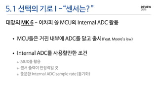 대망의 MK 6 - 어차피 쓸 MCU의 Internal ADC 활용
5.1 선택의 기로 I -“센서는?”
• MCU들은 거진 내부에 ADC를 달고 출시(Feat. Moore’s law) 
• Internal ADC를 사용할만한 조건
‣ MUX를 활용

‣ 센서 출력이 안정적일 것

‣ 충분한 Internal ADC sample rate(동기화)
 