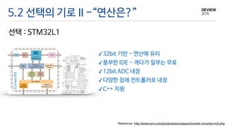 선택 : STM32L1
Reference: http://www.arm.com/products/processors/cortex-m/cortex-m3.php
5.2 선택의 기로 II -“연산은?”
✓32bit 기반 - 연산에 유리

✓풍부한 IDE - 게다가 일부는 무료

✓12bit ADC 내장

✓다양한 칩에 컨트롤러로 내장

✓C++ 지원
 