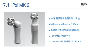7.1 Pol MK 6
✓ 사용 환경에 따른 물리적 tilting

✓ 40mm x 40mm x 150mm

✓ 60fps 환경에서의 no latency

✓ 연속사용 5시간 이상

✓ micro-USB 충전/업데이트 포트
 