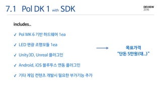 7.1 Pol DK 1 with SDK
includes..

✓ Pol MK 6 기반 하드웨어 1ea

✓ LED 편광 조명모듈 1ea

✓ Unity3D, Unreal 플러그인

✓ Android, iOS 블루투스 연동 플러그인

✓ 기타 게임 컨텐츠 개발시 필요한 부가기능 추가
목표가격 

“단돈 5만원(대..)”
 