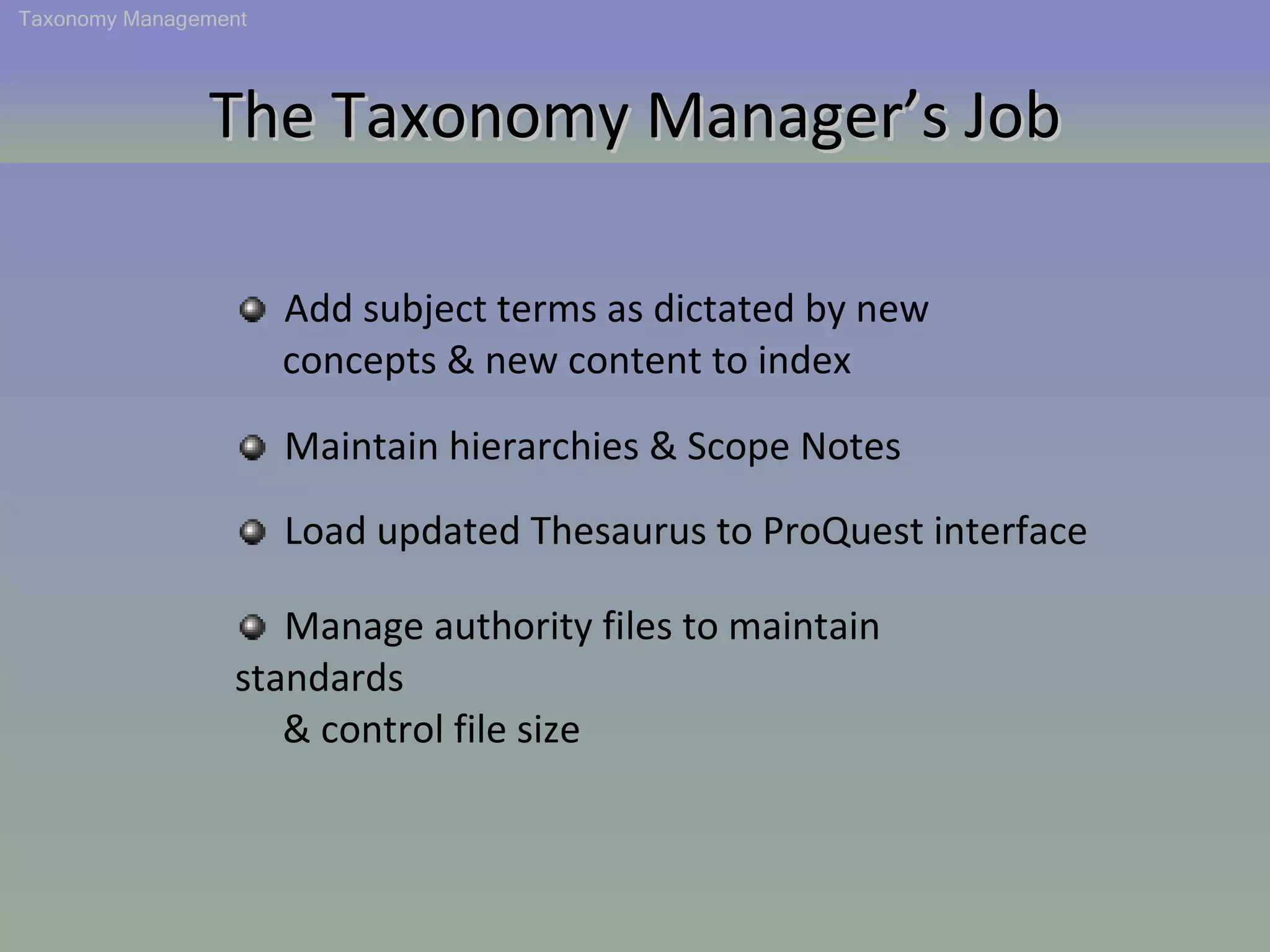 The Taxonomy Manager’s Job Add subject terms as dictated by new  concepts & new content to index Maintain hierarchies & Scope Notes Load updated Thesaurus to ProQuest interface Manage authority files to maintain standards  & control file size Taxonomy Management 