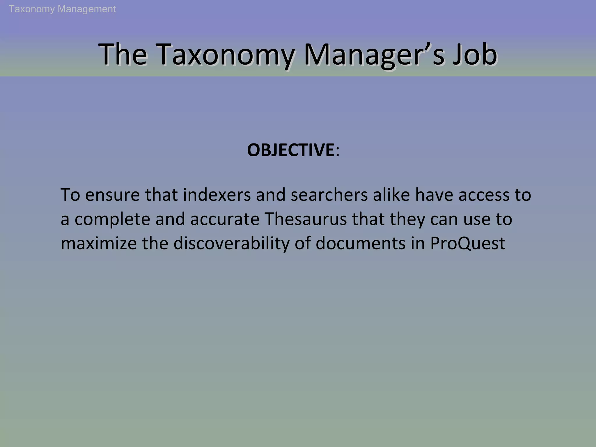 The Taxonomy Manager’s Job Taxonomy Management To ensure that indexers and searchers alike have access to a complete and accurate Thesaurus that they can use to maximize the discoverability of documents in ProQuest OBJECTIVE :  