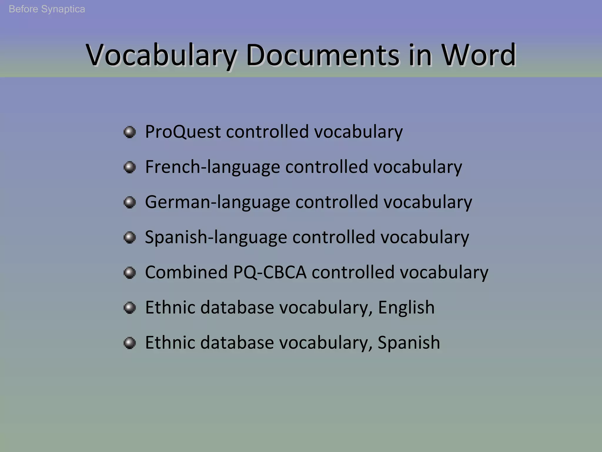 Vocabulary Documents in Word ProQuest controlled vocabulary French-language controlled vocabulary German-language controlled vocabulary Spanish-language controlled vocabulary Combined PQ-CBCA controlled vocabulary Ethnic database vocabulary, English Ethnic database vocabulary, Spanish  Before Synaptica 
