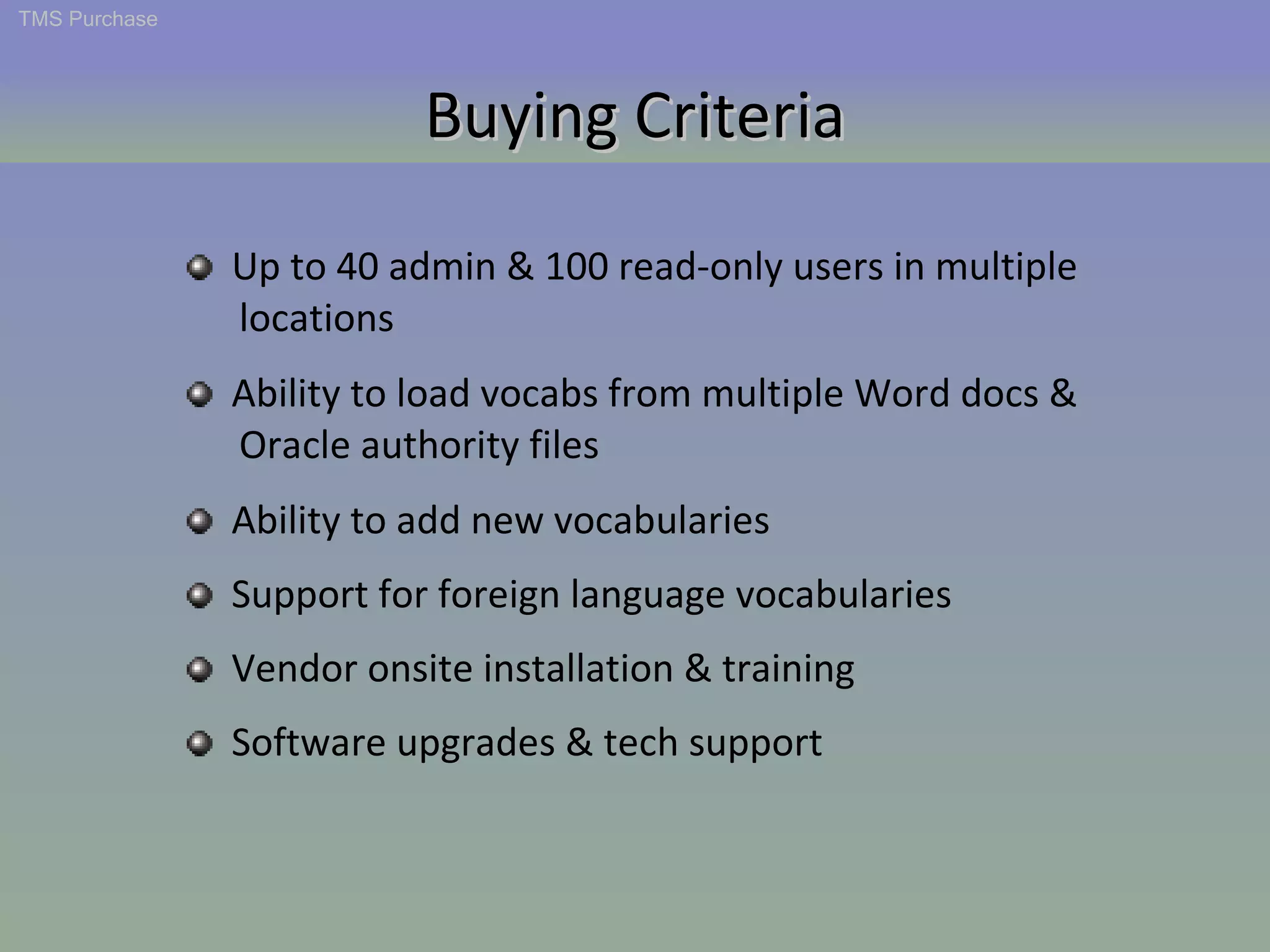 Buying Criteria TMS Purchase Up to 40 admin & 100 read-only users in multiple  locations Ability to load vocabs from multiple Word docs &  Oracle authority files  Support for foreign language vocabularies Ability to add new vocabularies Vendor onsite installation & training Software upgrades & tech support Buying Criteria 