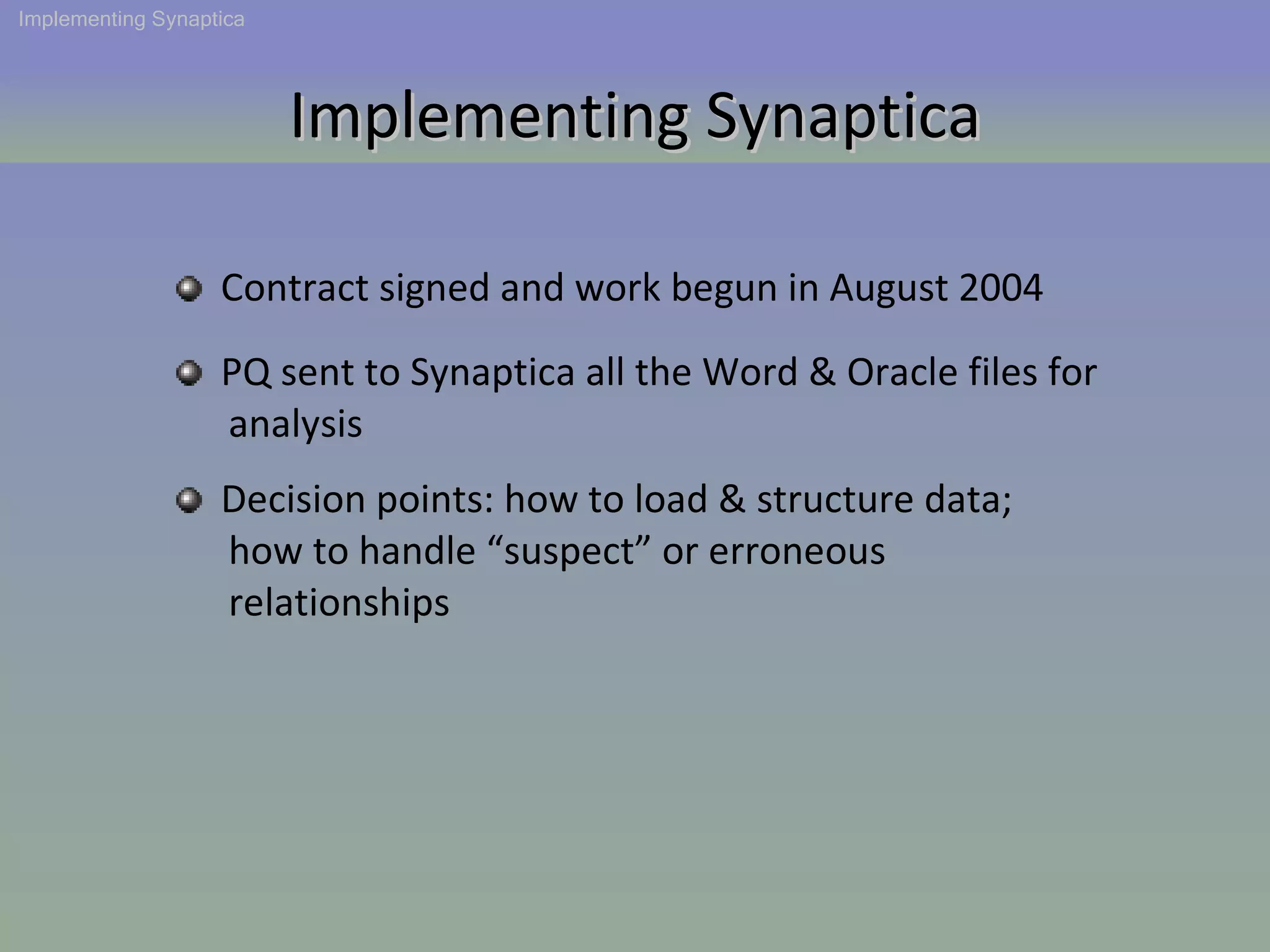 Implementing Synaptica Contract signed and work begun in August 2004 PQ sent to Synaptica all the Word & Oracle files for  analysis Implementing Synaptica Decision points: how to load & structure data;  how to handle “suspect” or erroneous  relationships 