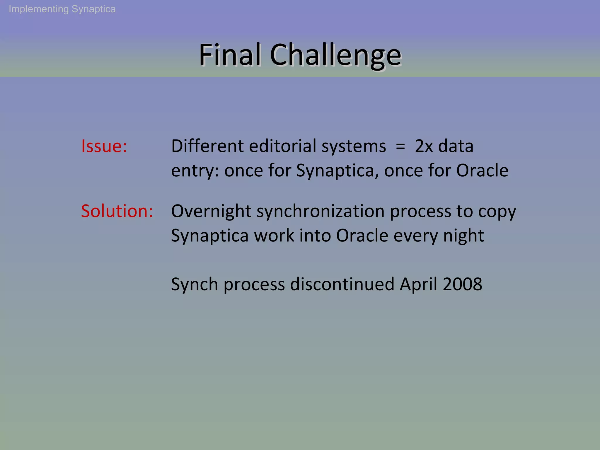 Solution: Issue: Different editorial systems  =  2x data entry: once for Synaptica, once for Oracle Final Challenge Implementing Synaptica Overnight synchronization process to copy Synaptica work into Oracle every night Synch process discontinued April 2008 