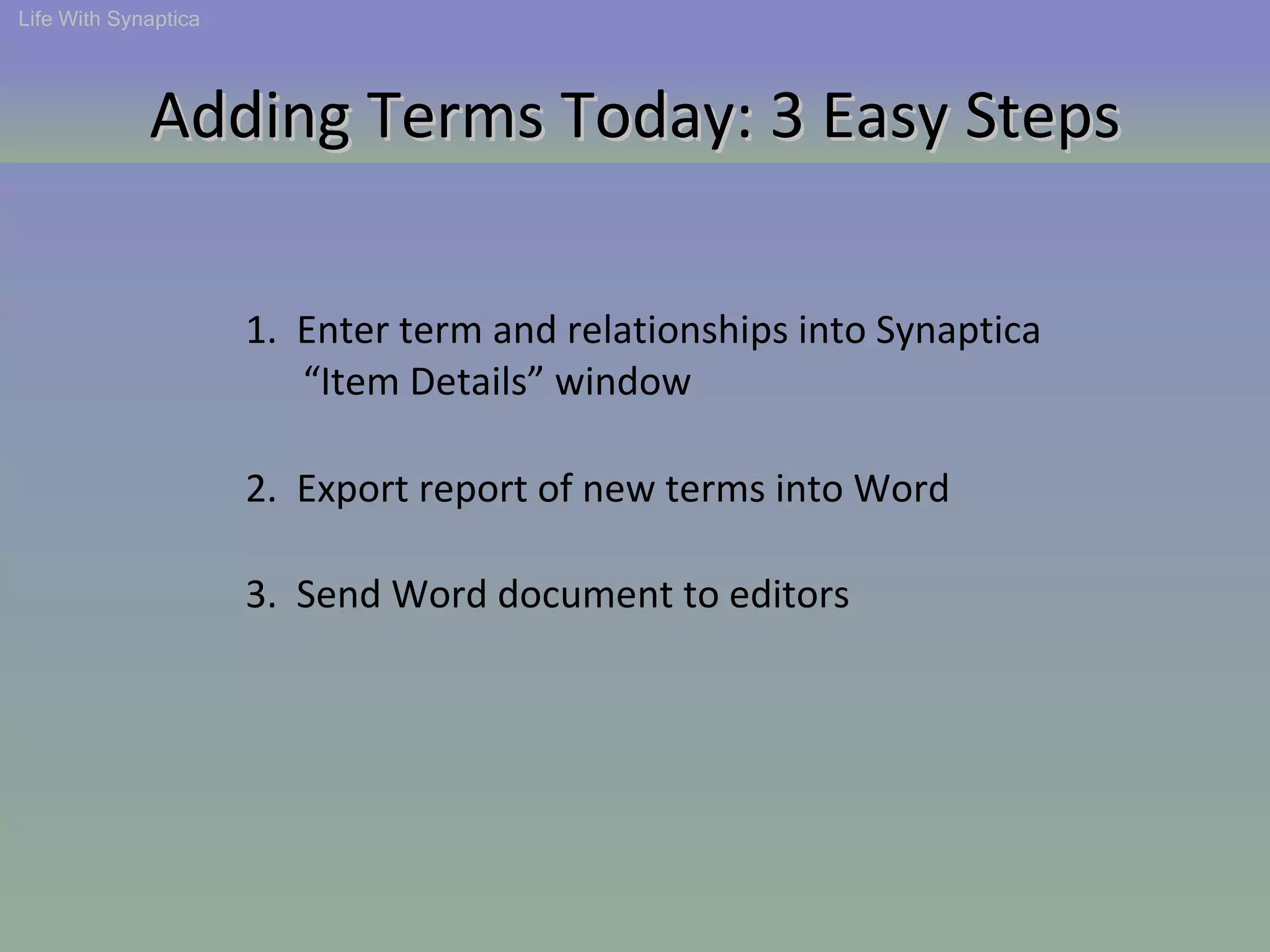 2.  Export report of new terms into Word 1.  Enter term and relationships into Synaptica  “ Item Details” window 3.  Send Word document to editors Life With Synaptica Adding Terms Today: 3 Easy Steps 