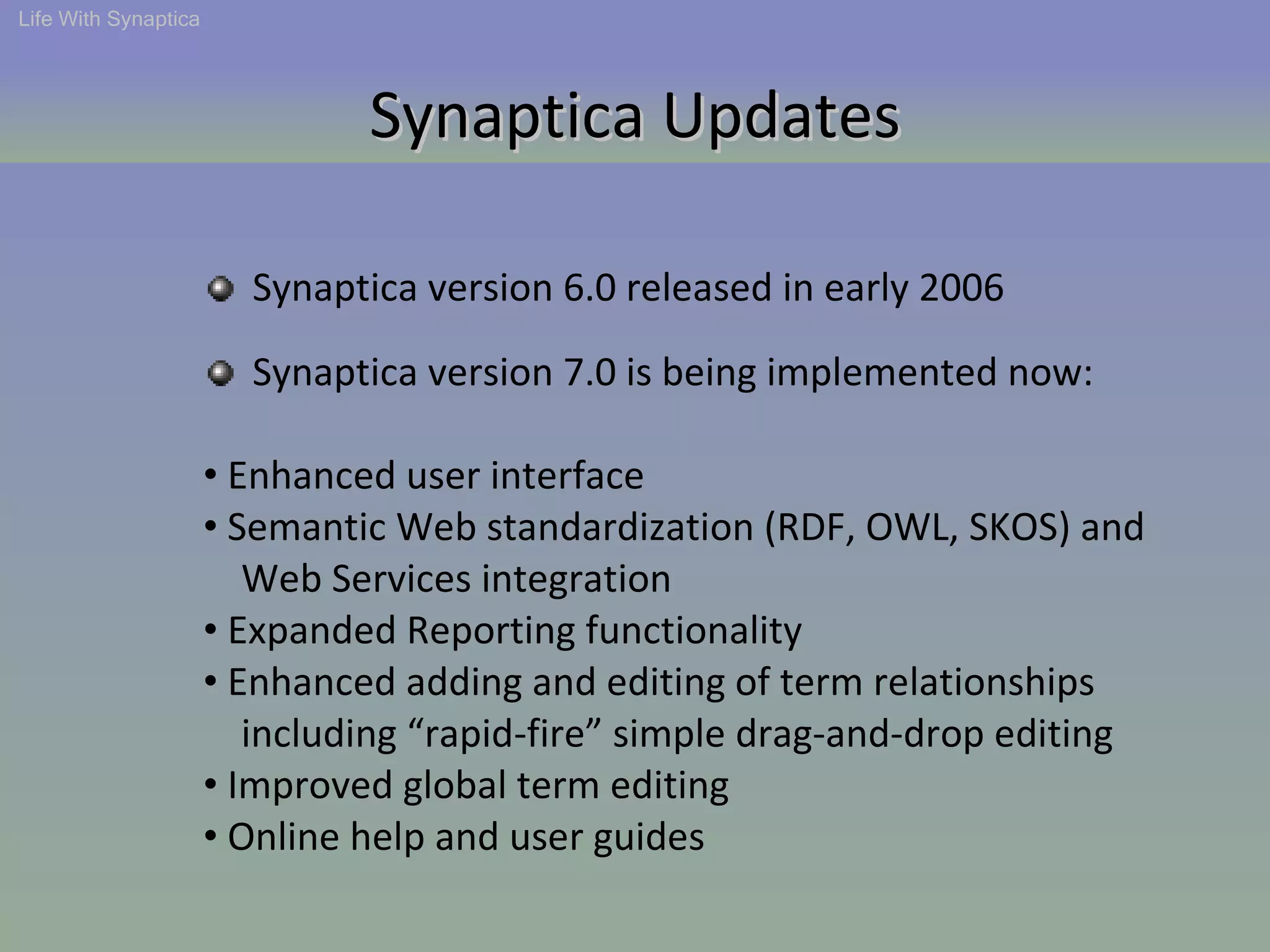 Synaptica version 6.0 released in early 2006 Life With Synaptica Synaptica Updates Synaptica version 7.0 is being implemented now: Enhanced user interface  Semantic Web standardization (RDF, OWL, SKOS) and  Web Services integration Expanded Reporting functionality  Enhanced adding and editing of term relationships  including “rapid-fire” simple drag-and-drop editing Improved global term editing Online help and user guides 