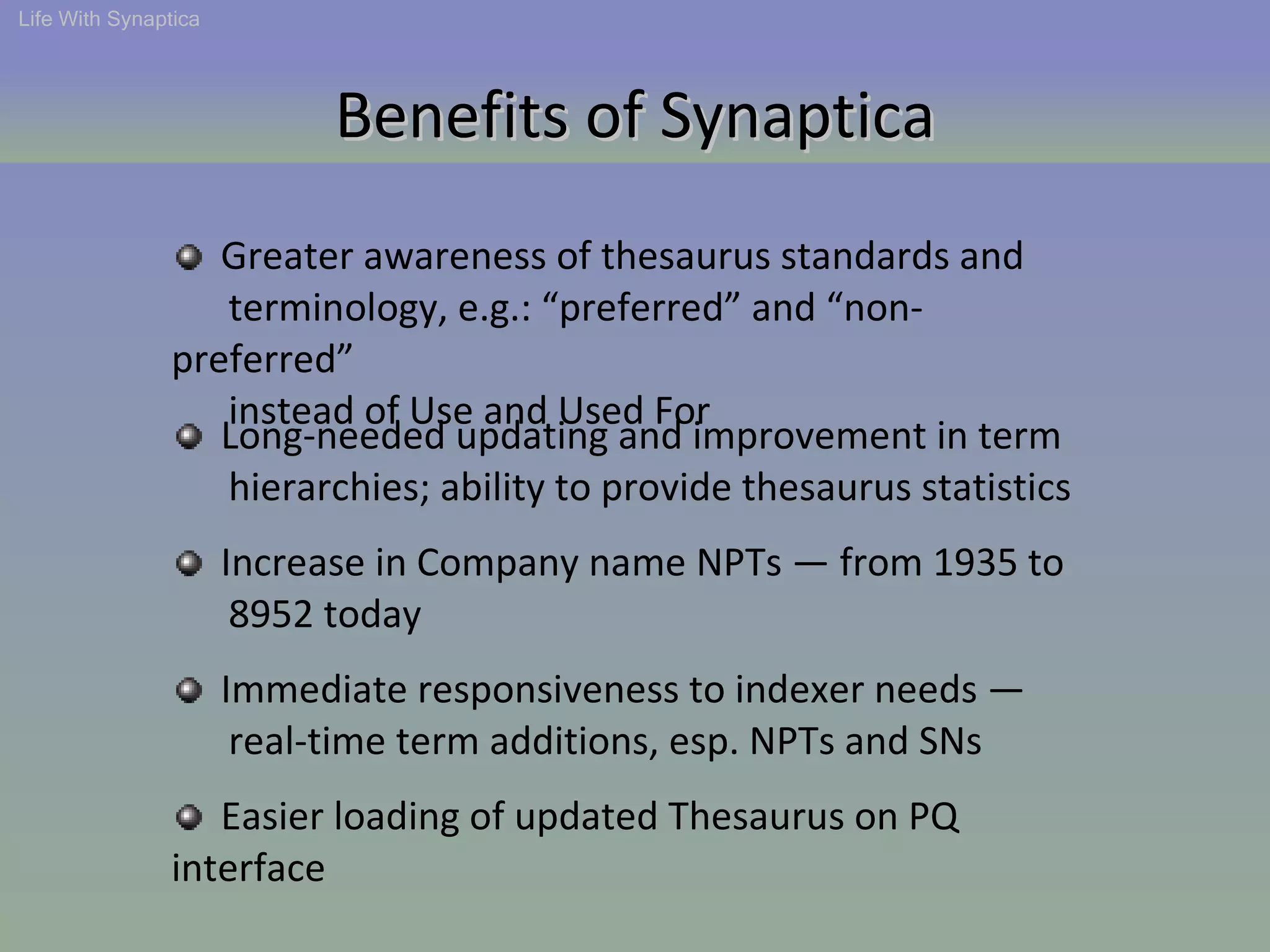 Benefits of Synaptica Life With Synaptica Greater awareness of thesaurus standards and  terminology, e.g.: “preferred” and “non-preferred”  instead of Use and Used For Long-needed updating and improvement in term  hierarchies; ability to provide thesaurus statistics Increase in Company name NPTs — from 1935 to  8952 today Immediate responsiveness to indexer needs —  real-time term additions, esp. NPTs and SNs Easier loading of updated Thesaurus on PQ interface 