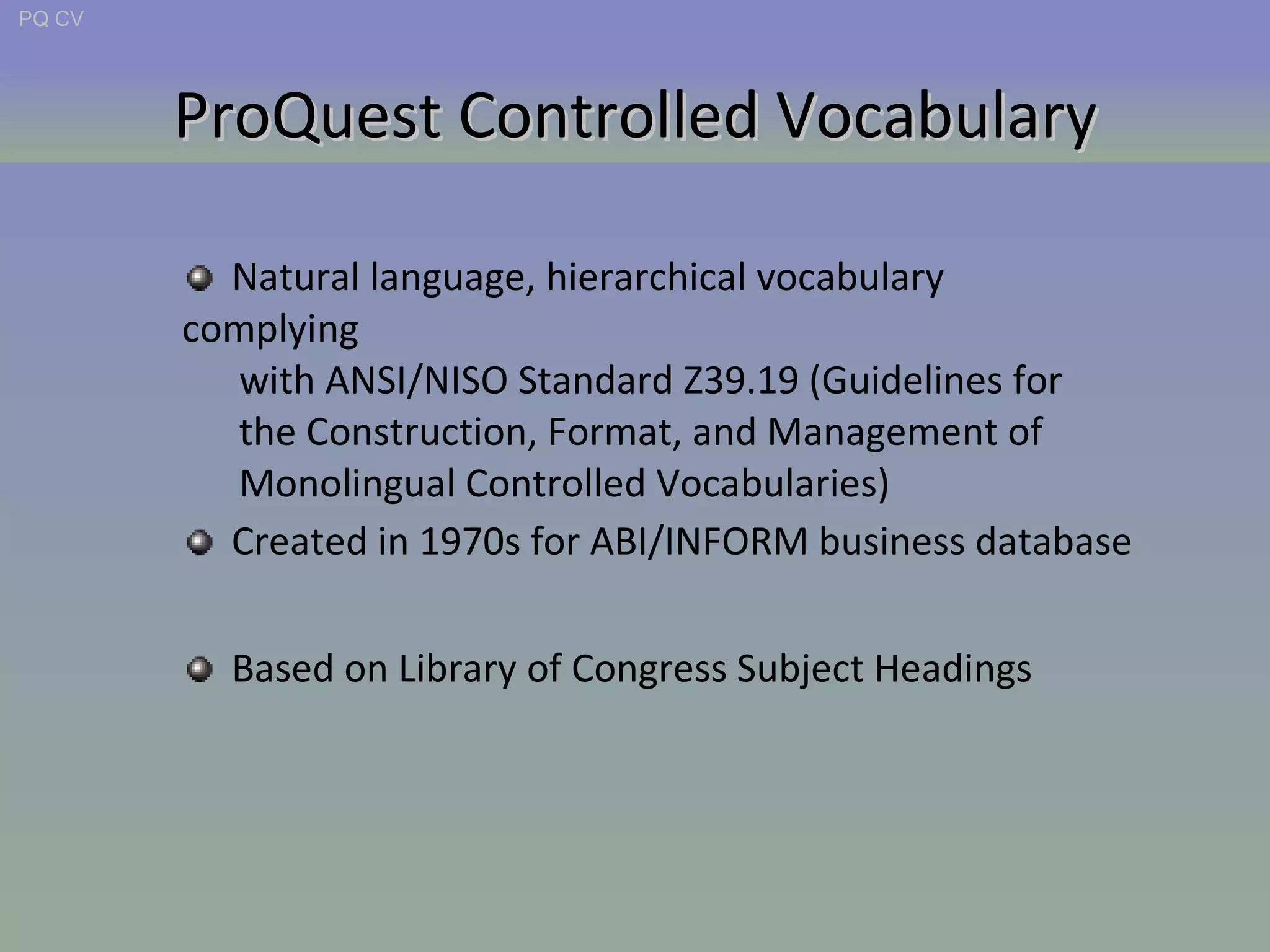 ProQuest Controlled Vocabulary PQ CV Created in 1970s for ABI/INFORM business database Based on Library of Congress Subject Headings Natural language, hierarchical vocabulary complying  with ANSI/NISO Standard Z39.19 (Guidelines for  the Construction, Format, and Management of  Monolingual Controlled Vocabularies) 