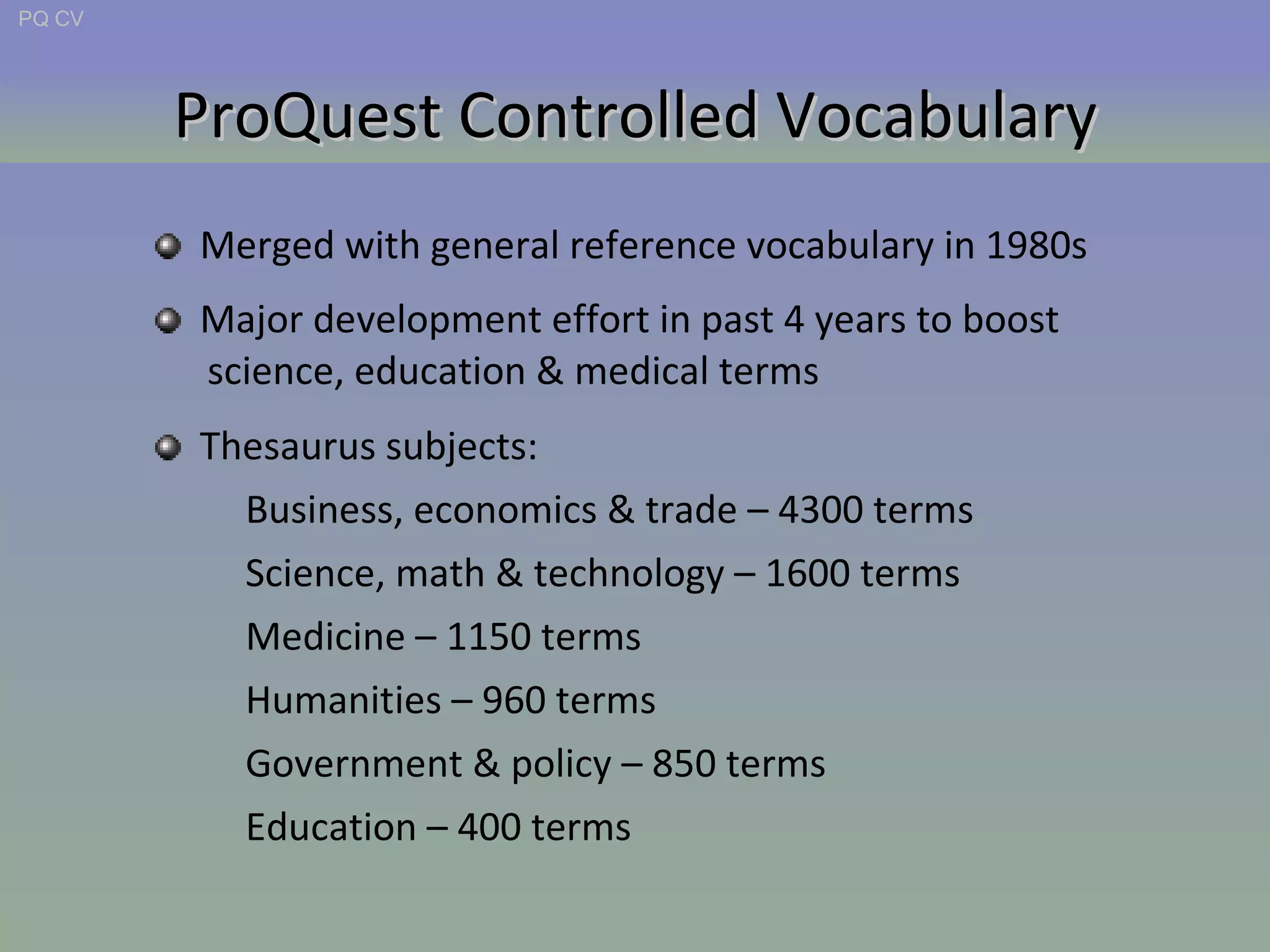 ProQuest Controlled Vocabulary Thesaurus subjects: Business, economics & trade – 4300 terms Science, math & technology – 1600 terms Medicine – 1150 terms Humanities – 960 terms Government & policy – 850 terms Education – 400 terms Merged with general reference vocabulary in 1980s Major development effort in past 4 years to boost  science, education & medical terms PQ CV 