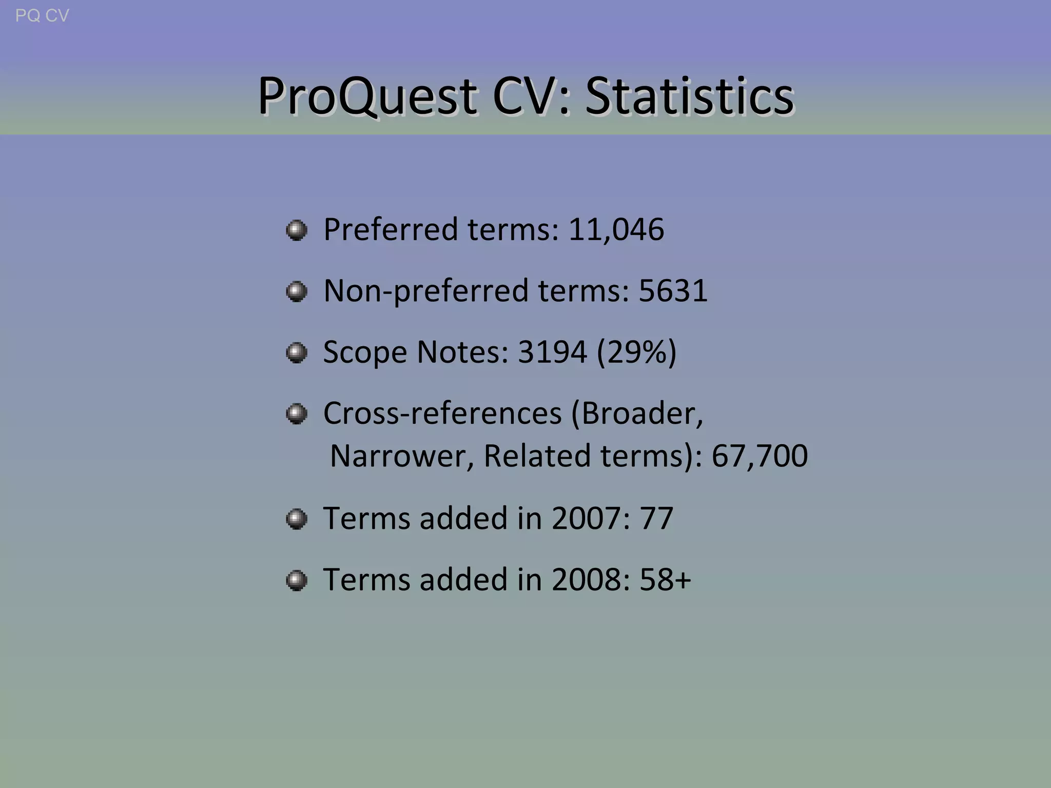 ProQuest CV: Statistics Preferred terms: 11,046 Non-preferred terms: 5631 Scope Notes: 3194 (29%) Cross-references (Broader,  Narrower, Related terms): 67,700 Terms added in 2007: 77 Terms added in 2008: 58+ PQ CV 