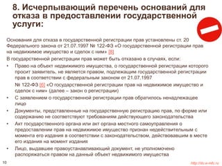 8. Исчерпывающий перечень оснований для 
отказа в предоставлении государственной 
услуги: 
Основания для отказа в государственной регистрации прав установлены ст. 20 
Федерального закона от 21.07.1997 № 122-ФЗ «О государственной регистрации прав 
на недвижимое имущество и сделок с ним» [8] 
В государственной регистрации прав может быть отказано в случаях, если: 
• Право на объект недвижимого имущества, о государственной регистрации которого 
просит заявитель, не является правом, подлежащим государственной регистрации 
прав в соответствии с федеральным законом от 21.07.1997 
№ 122-ФЗ [6] «О государственной регистрации прав на недвижимое имущество и 
сделок с ним» (далее – закон о регистрации) 
• С заявлением о государственной регистрации прав обратилось ненадлежащее 
лицо 
• Документы, представленные на государственную регистрацию прав, по форме или 
содержанию не соответствуют требованиям действующего законодательства 
• Акт государственного органа или акт органа местного самоуправления о 
предоставлении прав на недвижимое имущество признан недействительным с 
момента его издания в соответствии с законодательством, действовавшим в месте 
его издания на момент издания 
• Лицо, выдавшее правоустанавливающий документ, не уполномочено 
распоряжаться правом на данный объект недвижимого имущества 
10 http://do.e-mfc.ru 
 