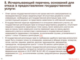 8. Исчерпывающий перечень оснований для 
отказа в предоставлении государственной 
услуги: 
• Ответ органа государственной власти или органа местного самоуправления на 
межведомственный запрос свидетельствует об отсутствии документа и (или) 
информации, необходимых для государственной регистрации прав, если 
соответствующий документ не представлен заявителем по собственной инициативе 
• В государственном кадастре недвижимости в отношении земельного участка, на 
государственную регистрацию прав на который представлены документы, отсутствуют 
сведения о координатах характерных точек границ такого земельного участка или 
одна из границ такого земельного участка пересекает одну из границ другого 
земельного участка в соответствии с внесенными в государственный кадастр 
недвижимости сведениями о последнем, за исключением случаев, установленных в 
пункте 1 статьи 19 закона о регистрации [10] 
• В государственной регистрации прав по требованию судебного пристава-исполнителя 
может быть отказано только по основаниям, указанным в абзацах втором, четвертом, 
пятом, шестом, седьмом, девятом, десятом, одиннадцатом, двенадцатом, 
тринадцатом, четырнадцатом пункта 1 статьи 20 закона о регистрации [11] 
• Не допускается осуществление государственной регистрации права на объект 
недвижимого имущества, который не считается учтенным в соответствии с 
федеральным законом от 24.07.2007 № 221-ФЗ «О государственном кадастре 
недвижимости» [12], за исключением случаев, предусмотренных федеральным 
законом 
12 http://do.e-mfc.ru 
 
