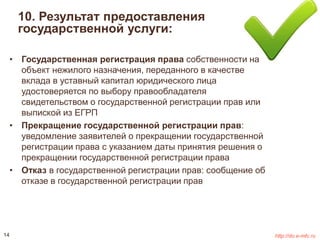 10. Результат предоставления 
государственной услуги: 
• Государственная регистрация права собственности на 
объект нежилого назначения, переданного в качестве 
вклада в уставный капитал юридического лица 
удостоверяется по выбору правообладателя 
свидетельством о государственной регистрации прав или 
выпиской из ЕГРП 
• Прекращение государственной регистрации прав: 
уведомление заявителей о прекращении государственной 
регистрации права с указанием даты принятия решения о 
прекращении государственной регистрации права 
• Отказ в государственной регистрации прав: сообщение об 
отказе в государственной регистрации прав 
14 http://do.e-mfc.ru 
 