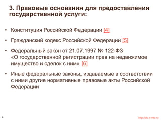3. Правовые основания для предоставления 
государственной услуги: 
• Конституция Российской Федерации [4] 
• Гражданский кодекс Российской Федерации [5] 
• Федеральный закон от 21.07.1997 № 122-ФЗ 
«О государственной регистрации прав на недвижимое 
имущество и сделок с ним» [6] 
• Иные федеральные законы, издаваемые в соответствии 
с ними другие нормативные правовые акты Российской 
Федерации 
4 http://do.e-mfc.ru 
 