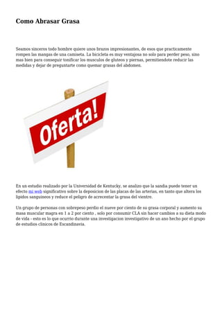 Como Abrasar Grasa
Seamos sinceros todo hombre quiere unos brazos impresionantes, de esos que practicamente
rompen las mangas de una camiseta. La bicicleta es muy ventajosa no solo para perder peso, sino
mas bien para conseguir tonificar los musculos de gluteos y piernas, permitiendote reducir las
medidas y dejar de preguntarte como quemar grasas del abdomen.
En un estudio realizado por la Universidad de Kentucky, se analizo que la sandia puede tener un
efecto mi web significativo sobre la deposicion de las placas de las arterias, en tanto que altera los
lipidos sanguineos y reduce el peligro de acrecentar la grasa del vientre.
Un grupo de personas con sobrepeso perdio el nueve por ciento de su grasa corporal y aumento su
masa muscular magra en 1 a 2 por ciento , solo por consumir CLA sin hacer cambios a su dieta modo
de vida - esto es lo que ocurrio durante una investigacion investigativo de un ano hecho por el grupo
de estudios clinicos de Escandinavia.
 