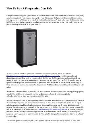 How To Buy A Fingerprint Gun Safe
Critiques can notify you if you can find any flaws with distinct safes and what to consider. They truly
are also compiled by consumers exactly like you. This means that you may have confidence in the
info agreed to you. Whenever you look at worldwideweb you can't always be sure that the data found
is 100% correct. Online consumer product reviews are not same and so they can really help one to
produce the right acquire to fit your needs.
There are several kinds of gun safes available in the marketplace. Which is best that
http://asafegun.com/what-you-ought-to-know-about-bedside-gun-safe/ we offer our different
alternatives an excellent look so we can select the the one that truly meets preferences and our
needs. It is no key that some safes may not keep secure our guns. You can find those who may be
opened through power. Manufacturers of gun safes are determined to include new technology to
their products to place a conclusion to the problem. And these days, we will have biometric gun safe
safes.
Headwear - The smoothhat is probably the most commonheadwearconclusion among photographers,
despite the factthere are gun safe review additionalselections, if youare outside for
extendedintervals of time and youexperience the gain.
Smaller safes can be put in a cabinet inside the room, this way they are not unapproachable, but out
of reach of youngsters, and from anyone returning to visit. Lots of people also make use of a gun
safe to shop additional beneficial goods aside from markers, cash, jewelry, and also important
papers, therefore putting a gun safe in the bedroom is a good idea. If you do decide that you would
like your protected to become exhibited http://thesafeplace.com/handgun-safes in a family room, be
sure that it isnot sitting in front of any windows or opportunities, when passing in front of your
property where a person is able to see it. Anything that helps you to stop possible thieves is actually
a clever idea.
A biometric gun safe can have just a little pad which will examine your fingerprint. In case your
 