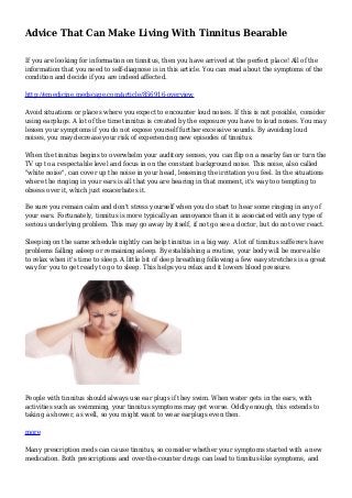 Advice That Can Make Living With Tinnitus Bearable
If you are looking for information on tinnitus, then you have arrived at the perfect place! All of the
information that you need to self-diagnose is in this article. You can read about the symptoms of the
condition and decide if you are indeed affected.
http://emedicine.medscape.com/article/856916-overview
Avoid situations or places where you expect to encounter loud noises. If this is not possible, consider
using earplugs. A lot of the time tinnitus is created by the exposure you have to loud noises. You may
lessen your symptoms if you do not expose yourself further excessive sounds. By avoiding loud
noises, you may decrease your risk of experiencing new episodes of tinnitus.
When the tinnitus begins to overwhelm your auditory senses, you can flip on a nearby fan or turn the
TV up to a respectable level and focus in on the constant background noise. This noise, also called
"white noise", can cover up the noise in your head, lessening the irritation you feel. In the situations
where the ringing in your ears is all that you are hearing in that moment, it's way too tempting to
obsess over it, which just exacerbates it.
Be sure you remain calm and don't stress yourself when you do start to hear some ringing in any of
your ears. Fortunately, tinnitus is more typically an annoyance than it is associated with any type of
serious underlying problem. This may go away by itself, if not go see a doctor, but do not over react.
Sleeping on the same schedule nightly can help tinnitus in a big way. A lot of tinnitus sufferers have
problems falling asleep or remaining asleep. By establishing a routine, your body will be more able
to relax when it's time to sleep. A little bit of deep breathing following a few easy stretches is a great
way for you to get ready to go to sleep. This helps you relax and it lowers blood pressure.
People with tinnitus should always use ear plugs if they swim. When water gets in the ears, with
activities such as swimming, your tinnitus symptoms may get worse. Oddly enough, this extends to
taking a shower, as well, so you might want to wear earplugs even then.
more
Many prescription meds can cause tinnitus, so consider whether your symptoms started with a new
medication. Both prescriptions and over-the-counter drugs can lead to tinnitus-like symptoms, and
 