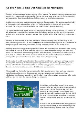 All You Need To Find Out About Home Mortgages
Getting a reliable mortgage broker ought not to be a burden. The greater you discover the mortgage
process, the greater confident you may be. You can get some great techniques for finding the right
mortgage lender from the article below. So keep reading to see what must be done.
Avoid accepting the most important amount borrowed that you qualify. You happen to be best judge
of the quantity you is able to afford to borrow. The lender's offer is situated only around the
numbers. Consider your revenue and what you must have the capacity to be comfy.
Get the documents ready before you go into a mortgage company. Should you don't, it is possible to
ask beforehand, you should have a sense of the documents they may require, and. Most mortgage
lenders will want a similar documents, so have them together within a file folder or possibly a neat
stack.
Be aware of banks offering a "no cost" home loan. There is certainly really no such thing as "no
cost". The closing costs with "no cost" mortgages is rolled into the mortgage loan as an alternative to
being due upfront. This simply means that you may be paying interest on the closing costs.
Be ready before obtaining your mortgage. Every lender will request certain documents when looking
for a mortgage loan. Do not wait until they request it. Get the documents ready if you enter their
office. You have to have your last two pay stubs, bank statements, income-tax statements, and W-2s.
Save every one of these documents as well as others that the lender needs inside an electronic
format, so that you are able to easily resend them should they go missing.
By scheduling bi-weekly payments rather than monthly installments, repay your mortgage sooner.
You may wind up making several extra payments per decrease and year the quantity you pay in
interest within the life of the borrowed funds. This bi-weekly payment could be automatically
deducted from your banking account so it will be easy and convenient.
When considering the fee for your mortgage, also think about property taxes and home insurance
costs. Sometimes lenders will factor property taxes and insurance payments to your loan
calculations but often they generally do not. You don't want to be surprised once the tax office sends
a bill and also you learn the expense of required insurance.
A fixed-interest home loan is nearly always your
best option for new homeowners. Although much of
your payments during the initial few years will
probably be heavily applied to the interest, your
house payment will remain the same for your life of
the money. Once you have earned equity, you may
be able to refinance the loan with a lower interest
rate.
Make sure you're not taking a look at any penalties
if you get a new mortgage. Your old mortgage may
impose fines for early payment, that may include
 