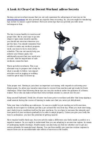 A Look At Clear-Cut Decent Workout adivse Secrets
Having a secure workout means that you not only maximize the advantages of exercise on the
exercise bike reviews but also prevent any injuries from occurring. So, you now might be wondering
tips on how to ensure a good workout. Here are seven tips that can provide you with some
techniques to that.
The key to some healthy is exercise and
proper diet. But in your urge to go into
shape or gain some muscles quickly,
you should not exercise whenever you
get the time. You should remember that
in order to make any workout program
work; you have to try to stick with a
schedule. This can not merely help you
achieve your fitness goals, but
additionally ensure that your work outs
are safe. And the importance of safe
workouts comes the best.
Warm up before workouts. This is an
alternate way to prepare one's body for
what is usually to follow. Low-impact
activities such as jogging or walking
could be great ways to loosen up.
Take proper rest. Resting is just about as important as training, with regards to achieving your
fitness goals. So, allow your muscles some time to recover from exertion and get ready for fresh
challenges. Other than following these tips you can also workout under the guidance of a fitness
trainer. He or she can make certain that every workout session is a secure one for you!
Keep yourself hydrated. Drink lots of water two hours prior to workout and after that keep sipping a
small amount during the course of training to make sure that you never get dehydrated.
Take your time in building up endurance. In case you might be just starting out with exercises,
usually do not expect to workout just like a pro around the very first day. When you start exercising,
one's body tries to condition itself on the new exertions. So, you have to increase the intensity and
time period of your workouts gradually to be able to adapt properly. Unless you give your body the
time to acclimatize, you face the potential of getting injured.
Have regular health check-ups. Any new activity make a difference your body inside a positive or a
negative manner. So you ought to understand how you are adapting to an exercise regime, by means
of undergoing health checkups. Health exams can also help you find out whether you've got any
serious ailments for example heart disease. You can then modify your exercise routine regimen to
ensure there are no uncomfortable side effects of exercise on the health.
 