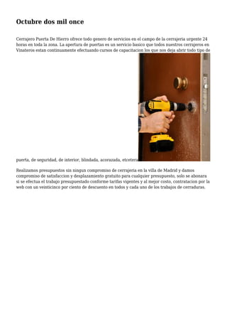 Octubre dos mil once
Cerrajero Puerta De Hierro ofrece todo genero de servicios en el campo de la cerrajeria urgente 24
horas en toda la zona. La apertura de puertas es un servicio basico que todos nuestros cerrajeros en
Vinateros estan continuamente efectuando cursos de capacitacion los que nos deja abrir todo tipo de
puerta, de seguridad, de interior, blindada, acorazada, etcetera
Realizamos presupuestos sin ningun compromiso de cerrajeria en la villa de Madrid y damos
compromiso de satisfaccion y desplazamiento gratuito para cualquier presupuesto, solo se abonara
si se efectua el trabajo presupuestado conforme tarifas vigentes y al mejor costo, contratacion por la
web con un veinticinco por ciento de descuento en todos y cada uno de los trabajos de cerraduras.