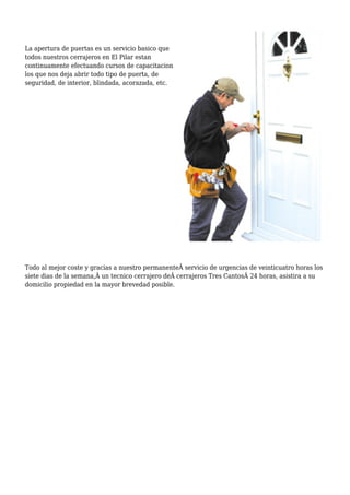 La apertura de puertas es un servicio basico que
todos nuestros cerrajeros en El Pilar estan
continuamente efectuando cursos de capacitacion
los que nos deja abrir todo tipo de puerta, de
seguridad, de interior, blindada, acorazada, etc.
Todo al mejor coste y gracias a nuestro permanente servicio de urgencias de veinticuatro horas los
siete dias de la semana, un tecnico cerrajero de cerrajeros Tres Cantos 24 horas, asistira a su
domicilio propiedad en la mayor brevedad posible.