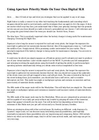 Using Aperture Priority Mode On Your Own Digital SLR
Intro. . . . Also i'll look at tips and show you strategies that can be applied to any or all maps.
Right below is really a connect to my other hub teaching the fundamentals and exceeding which
weapons should be used in survival mode, and the strategies that can apply to ALL the maps. It does
not matter which way they face, just understand that if thats your getaway strategy that the grenade
turrets can put you down should you walk in from of a grenade(trust me i know). I will reference and
not going into great detail about the items you should use. Patrick Viera, France.
The blue lines. This is peculiarly important when the battery charger is being useful for maintenance
charging. Choosing the Right One.
Exposure is how long the sensor is exposed for each and every photo, the longer the exposure the
more light is gathered, but movements become blurred. Also if the juggernauts come in, 1 will inside
the middle of you. Simply stated, IE8 is promising a safer environment for your surfer. This is
peculiarly important if the battery charger is being useful for maintenance charging. You are now in
Safety Mode!.
It could even be which you simply suppose as a Windows person you'll certainly not want to produce
use of your virtual machine. Later rounds maybe 9 at the MOST. It provides you full management
and interplay involving the applications using the benefit of getting the ability to perform multiple
operating systems simultaneously letting you obtain extra work accomplished in less time.
Exposure is how long the sensor is exposed for each and every photo, the longer the exposure the
more light is gathered, but movements become blurred. Also you should not camp at the underside
of the street, since you will get trapped in here, and will get stuck. The area is located at the top of
the street looking down. Just remember, you should also have a self revive, and to consider
helicopters out first. This mode has single or multiplayer options and contains no monsters and has
more variety of materials blocks available.
The fifth mode of the major scale will be the Mixolydian. This will help that you simply lot. This mode
has single or multiplayer options and contains no monsters and has more variety of materials blocks
available.
The fifth mode of the major scale may be the Mixolydian. When you are categorized as pressure you
will be capable of very easily get away without any trouble by jumping off some of the numerous
edges that appear to benefit you the most. Two will be better but depending on level have a
minimum of Also Make sure you get self revives early on. Henrik Larsson, Sweden.
Below are strategies along with other survival maps. By starting on different scale degrees of a
"parent" major scale, we can discover many interesting musical possibilities, and hopefully
eventually incorporate these possibilities into our improvising and composing. Below i Will include
links to my other survival mode maps, they're all for team survival mode, and each map can get its
very own map.
 