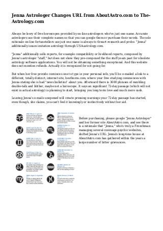 Jenna Astrologer Changes URL from AboutAstro.com to The-
Astrology.com
Always be leery of free horoscopes provided by on-line astrologers who've just one name. Accurate
astrologers use their complete names so that you can google them or purchase their novels. The sole
rationale on-line fortunetellers use just one name is always to thwart research and probe. "Jenna"
additionally issues imitation astrology through USA-astrology.com.
"Jenna" additionally sells reports, for example compatibility or livelihood reports, composed by
Jenna's astrologer "staff," but does not show they pre-composed the the stuff years past for obsolete
astrology software applications. You will not be obtaining something exceptional. And this website
does not mention refunds. Actually it is recognized for not going for.
But when her free provide convinces one to type in your personal info, you'll be e-mailed a link to a
different, totally distinct, internet site, besthoros.com, where your free studying commences with
Jenna stating she is had "news bulletins" about you. Afterward there is 3600 phrases of rambling
double-talk and blither, maybe not a horoscope. It says an significant 72-day passage (which will not
exist in actual astrology) is planning to start, bringing you long term love and much more cash.
Leaving Jenna's e-mails unopened will create pressing warnings your 72-day passage has started,
even though, she claims, you-can't feel it knowingly or instinctively without her aid.
Before purchasing, please google "Jenna Astrologer"
and her former site AboutAstro.com, and see there
is a rationale that "Jenna," who's truly a Frenchman
managing several cozenage-psychic websites,
shifted Jenna's URL: Jenna's long-time house at
AboutAstro.com has gathered within the years a
large number of bitter grievances.
 