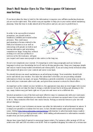 Don't Roll Snake Eyes In The Video game Of Internet
marketing
If you have taken the time to look for the information to improve your affiliate marketing business,
you are on the right track. This article was put together to help you in your entire online marketing
planning. Take the time to really absorb all of the advice and you are sure to profit from it.
In order to be successful at internet
promotion, you should work to
establish a credible and trusted online
presence. This could mean
participating in forums related to the
field your business is in as well as
interacting with people on twitter and
leaving informative and interesting
comments on blogs. Doing this, without
rushing in to sell your products or
services in the first instance, will gain
you respect and cause more people to take notice in the long run.
Do not over complicate your content. It's tempting to write long paragraphs and use technical
language to show your knowledge but you'll end up driving people away. Keep your language simple
and easy to read to keep readers interested and coming back. If you are using overly technical terms
then people will gloss over your content and never come back.
You should always use email marketing as an advertising strategy. Your newsletter should both
excite and inform your readers. You want the subscriber to feel like you are providing valuable
information to them via email, not spam. Publishing a periodic newsletter or ezine helps you stay in
touch with your customers after each sale, and gives them reasons to return for future offers.
As important as the content on your website is, the appearance may play an even bigger role in your
success. If you do not take the time to design a website format that is inviting and pleasing to the
eye, many visitors may just back right out of your site and move on to a different site.
Internet promotion is one of the best and most effective ways to communicate with your customers.
To increase customer satisfaction you should allow your customers an opened area of your website
to do so. Many websites offer their own onsite forums. Putting an internal forum on your site will
attract dialogue.
Emails you send to your customers en masse can either be informative or advertisement in nature. It
is simply not possible to combine the two uses. In fact, blended emails make good web marketing
sense. Adding http://www.onlinemba.com/marketing/ information to advertisements keeps readers
from thinking of you as a high-pressure seller, while adding advertisements to information reminds
readers that you have products for sale.
Always have some kind of special to encourage larger orders. For instance, offer savings of 10% on
orders over $20 and 20% on orders over $100. Free or expedited shipping for orders of a certain size
 