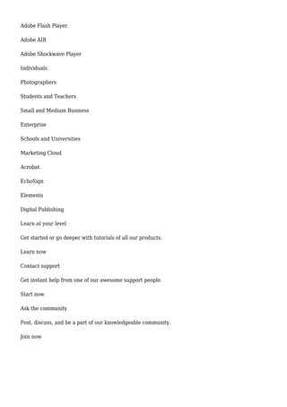 Adobe Flash Player
Adobe AIR
Adobe Shockwave Player
Individuals
Photographers
Students and Teachers
Small and Medium Business
Enterprise
Schools and Universities
Marketing Cloud
Acrobat
EchoSign
Elements
Digital Publishing
Learn at your level
Get started or go deeper with tutorials of all our products.
Learn now
Contact support
Get instant help from one of our awesome support people.
Start now
Ask the community
Post, discuss, and be a part of our knowledgeable community.
Join now
 