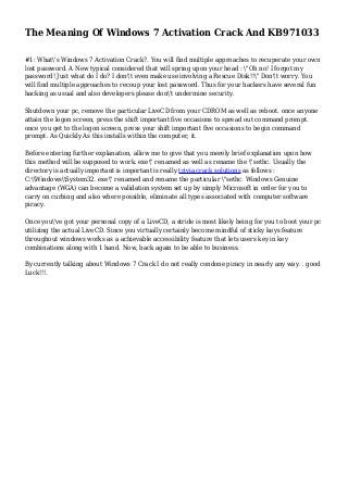 The Meaning Of Windows 7 Activation Crack And KB971033
#1: What's Windows 7 Activation Crack?. You will find multiple approaches to recuperate your own
lost password. A New typical considered that will spring upon your head : "Oh no! I forgot my
password! Just what do I do? I don't even make use involving a Rescue Disk!!" Don't worry. You
will find multiple approaches to recoup your lost password. Thus for your hackers have several fun
hacking as usual and also developers please don't undermine security.
Shutdown your pc, remove the particular LiveCD from your CDROM as well as reboot. once anyone
attain the logon screen, press the shift important five occasions to spread out command prompt.
once you get to the logon screen, press your shift important five occasions to begin command
prompt. As Quickly As this installs within the computer, it.
Before entering further explanation, allow me to give that you merely brief explanation upon how
this method will be supposed to work. exe" renamed as well as rename the "sethc. Usually the
directory is actually important is important is really trivia crack solutions as follows :
C:WindowsSystem32. exe" renamed and rename the particular "sethc. Windows Genuine
advantage (WGA) can become a validation system set up by simply Microsoft in order for you to
carry on curbing and also where possible, eliminate all types associated with computer software
piracy.
Once you've got your personal copy of a LiveCD, a stride is most likely being for you to boot your pc
utilizing the actual LiveCD. Since you virtually certainly become mindful of sticky keys feature
throughout windows works as a achievable accessibility feature that lets users key in key
combinations along with 1 hand. Now, back again to be able to business.
By currently talking about Windows 7 Crack I do not really condone piracy in nearly any way. . good
Luck!!!.
 