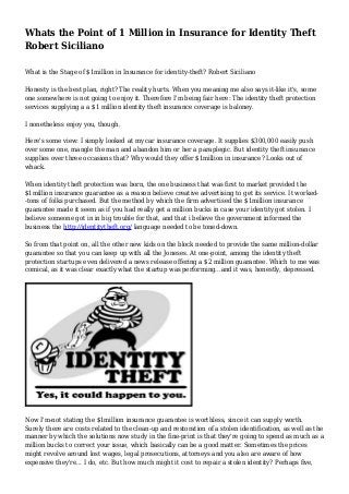 Whats the Point of 1 Million in Insurance for Identity Theft
Robert Siciliano
What is the Stage of $1million in Insurance for identity-theft? Robert Siciliano
Honesty is the best plan, right? The reality hurts. When you meaning me also says it-like it's, some
one somewhere is not going to enjoy it. Therefore I'm being fair here: The identity theft protection
services supplying a a $1 million identity theft insurance coverage is baloney.
I nonetheless enjoy you, though.
Here's some view: I simply looked at my car insurance coverage. It supplies $300,000 easily push
over some one, mangle the man and abandon him or her a paraplegic. But identity theft insurance
supplies over three occasions that? Why would they offer $1million in insurance? Looks out of
whack.
When identity theft protection was born, the one business that was first to market provided the
$1million insurance guarantee as a reason believe creative advertising to get its service. It worked-
-tons of folks purchased. But the method by which the firm advertised the $1million insurance
guarantee made it seem as if you had really get a million bucks in case your identity got stolen. I
believe someone got in in big trouble for that, and that i believe the government informed the
business the http://identitytheft.org/ language needed to be toned-down.
So from that point on, all the other new kids on the block needed to provide the same million-dollar
guarantee so that you can keep up with all the Joneses. At one-point, among the identity theft
protection startups even delivered a news release offering a $2 million guarantee. Which to me was
comical, as it was clear exactly what the startup was performing...and it was, honestly, depressed.
Now I'm-not stating the $1million insurance guarantee is worthless, since it can supply worth.
Surely there are costs related to the clean-up and restoration of a stolen identification, as well as the
manner by which the solutions now study in the fine-print is that they're going to spend as much as a
million bucks to correct your issue, which basically can be a good matter. Sometimes the prices
might revolve around lost wages, legal prosecutions, attorneys and you also are aware of how
expensive they're... I do, etc. But how much might it cost to repair a stolen identity? Perhaps five,
 